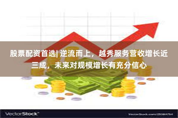 股票配资首选| 逆流而上，越秀服务营收增长近三成，未来对规模增长有充分信心