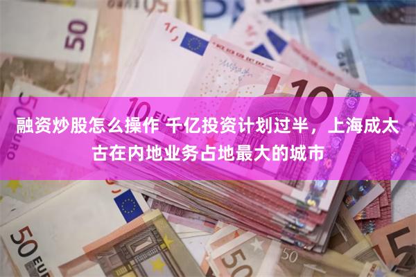 融资炒股怎么操作 千亿投资计划过半，上海成太古在内地业务占地最大的城市