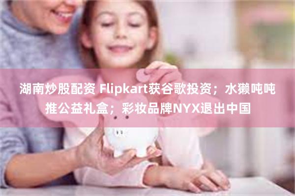 湖南炒股配资 Flipkart获谷歌投资；水獭吨吨推公益礼盒；彩妆品牌NYX退出中国