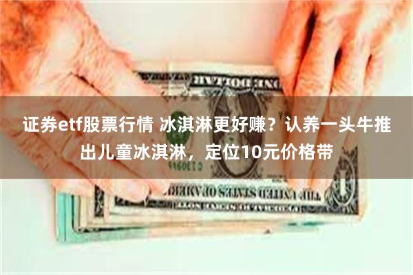 证券etf股票行情 冰淇淋更好赚？认养一头牛推出儿童冰淇淋，定位10元价格带
