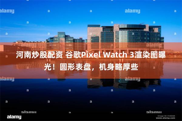 河南炒股配资 谷歌Pixel Watch 3渲染图曝光！圆形表盘，机身略厚些