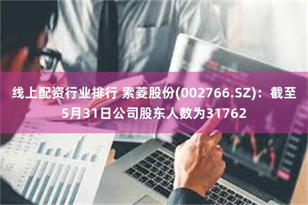 线上配资行业排行 索菱股份(002766.SZ)：截至5月31日公司股东人数为31762