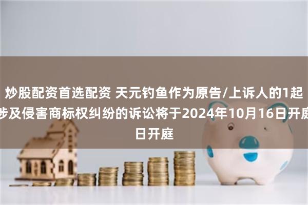 炒股配资首选配资 天元钓鱼作为原告/上诉人的1起涉及侵害商标权纠纷的诉讼将于2024年10月16日开庭