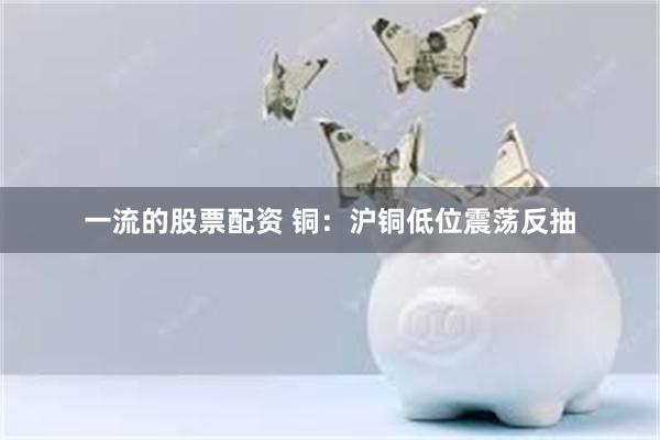 一流的股票配资 铜：沪铜低位震荡反抽