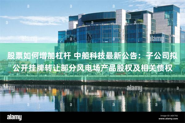股票如何增加杠杆 中船科技最新公告：子公司拟公开挂牌转让部分风电场产品股权及相关债权