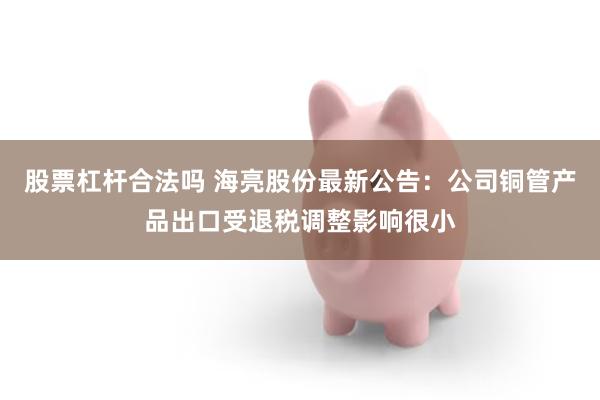 股票杠杆合法吗 海亮股份最新公告：公司铜管产品出口受退税调整影响很小