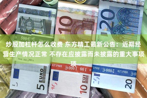 炒股加杠杆怎么收费 东方精工最新公告：近期经营生产情况正常 不存在应披露而未披露的重大事项