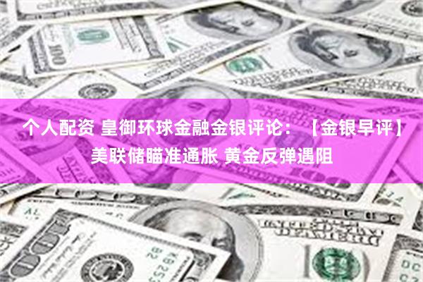 个人配资 皇御环球金融金银评论：【金银早评】美联储瞄准通胀 黄金反弹遇阻