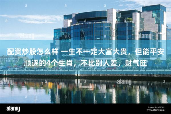 配资炒股怎么样 一生不一定大富大贵，但能平安顺遂的4个生肖，不比别人差，财气旺