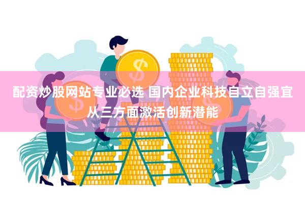 配资炒股网站专业必选 国内企业科技自立自强宜从三方面激活创新潜能