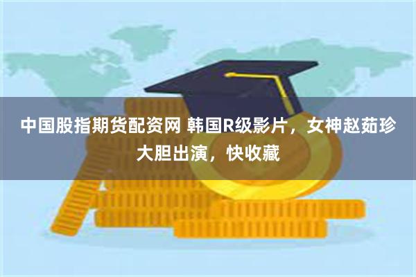 中国股指期货配资网 韩国R级影片，女神赵茹珍大胆出演，快收藏