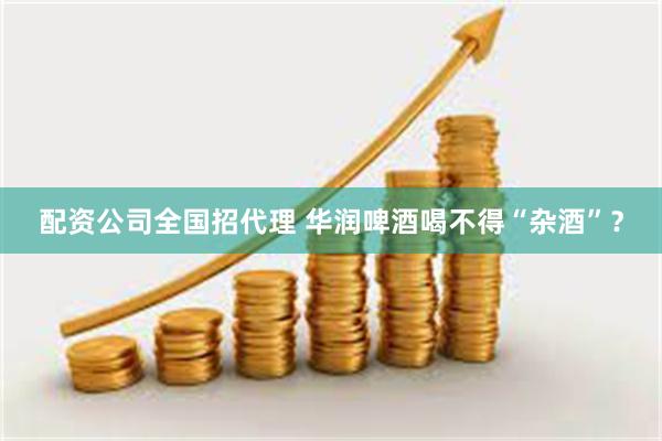 配资公司全国招代理 华润啤酒喝不得“杂酒”？