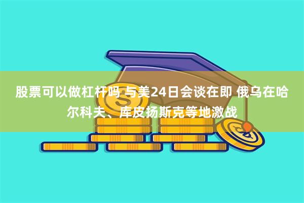 股票可以做杠杆吗 与美24日会谈在即 俄乌在哈尔科夫、库皮扬斯克等地激战