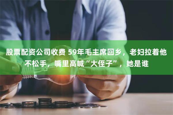 股票配资公司收费 59年毛主席回乡，老妇拉着他不松手，嘴里高喊“大侄子”，她是谁