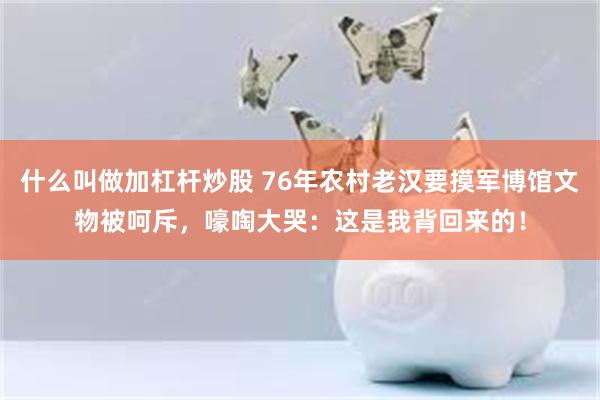 什么叫做加杠杆炒股 76年农村老汉要摸军博馆文物被呵斥，嚎啕大哭：这是我背回来的！