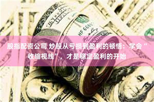 股指配资公司 炒股从亏损到盈利的顿悟：学会“收缩视线”，才是稳定盈利的开始