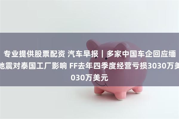 专业提供股票配资 汽车早报｜多家中国车企回应缅甸地震对泰国工厂影响 FF去年四季度经营亏损3030万美元