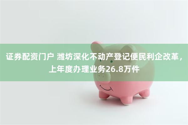 证券配资门户 潍坊深化不动产登记便民利企改革，上年度办理业务26.8万件