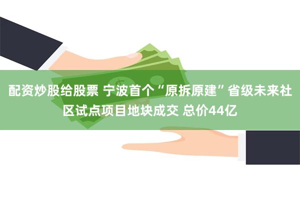 配资炒股给股票 宁波首个“原拆原建”省级未来社区试点项目地块成交 总价44亿