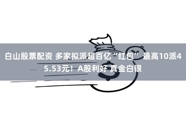 白山股票配资 多家拟派超百亿“红包” 最高10派45.53元！A股利好 真金白银