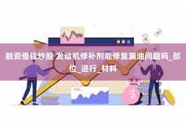 融资借钱炒股 发动机修补剂能修复漏油问题吗_部位_进行_材料