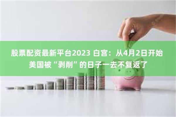 股票配资最新平台2023 白宫：从4月2日开始 美国被“剥削”的日子一去不复返了