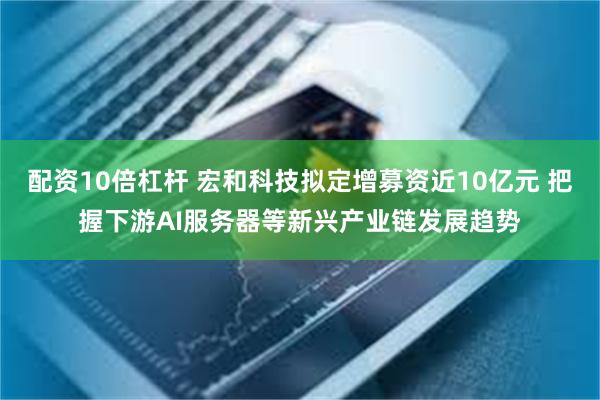 配资10倍杠杆 宏和科技拟定增募资近10亿元 把握下游AI服务器等新兴产业链发展趋势