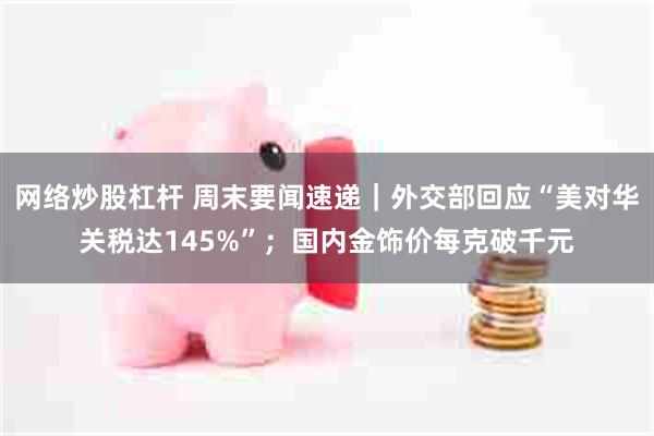 网络炒股杠杆 周末要闻速递｜外交部回应“美对华关税达145%”；国内金饰价每克破千元