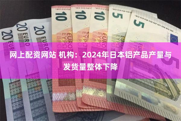 网上配资网站 机构：2024年日本铝产品产量与发货量整体下降