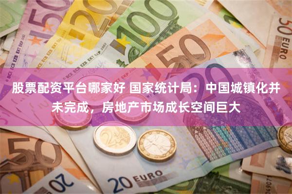 股票配资平台哪家好 国家统计局：中国城镇化并未完成，房地产市场成长空间巨大