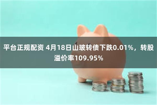 平台正规配资 4月18日山玻转债下跌0.01%，转股溢价率109.95%