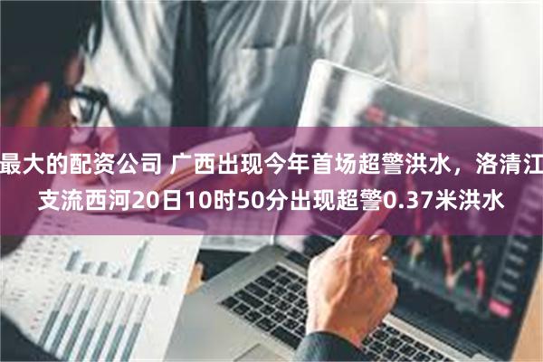 最大的配资公司 广西出现今年首场超警洪水，洛清江支流西河20日10时50分出现超警0.37米洪水