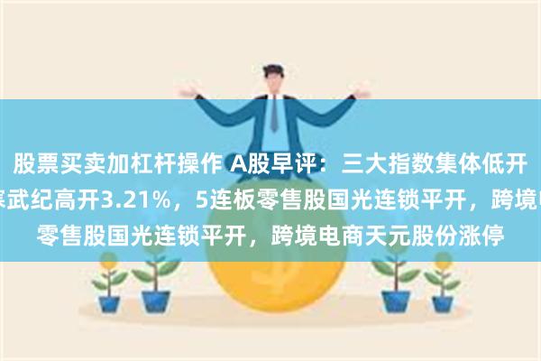 股票买卖加杠杆操作 A股早评：三大指数集体低开沪指跌0.11%，寒武纪高开3.21%，5连板零售股国光连锁平开，跨境电商天元股份涨停