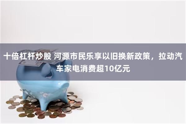 十倍杠杆炒股 河源市民乐享以旧换新政策，拉动汽车家电消费超10亿元