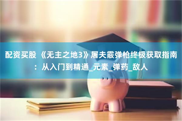 配资买股 《无主之地3》屠夫霰弹枪终极获取指南：从入门到精通_元素_弹药_敌人