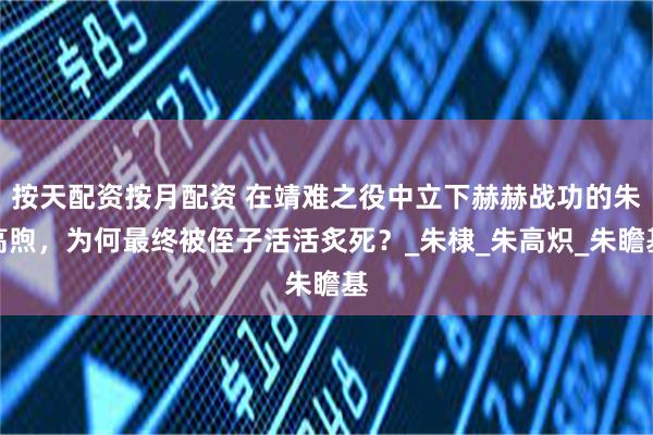 按天配资按月配资 在靖难之役中立下赫赫战功的朱高煦，为何最终被侄子活活炙死？_朱棣_朱高炽_朱瞻基