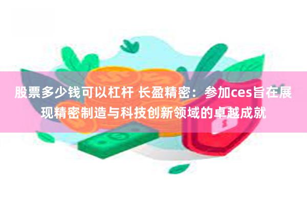 股票多少钱可以杠杆 长盈精密：参加ces旨在展现精密制造与科技创新领域的卓越成就