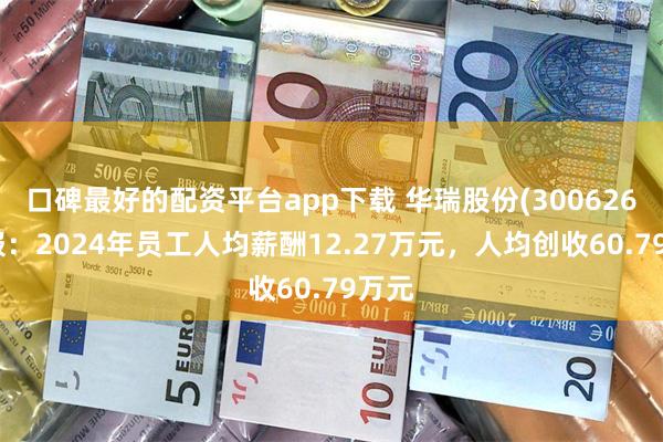 口碑最好的配资平台app下载 华瑞股份(300626)年报：2024年员工人均薪酬12.27万元，人均创收60.79万元