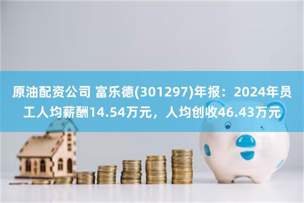 原油配资公司 富乐德(301297)年报：2024年员工人均薪酬14.54万元，人均创收46.43万元