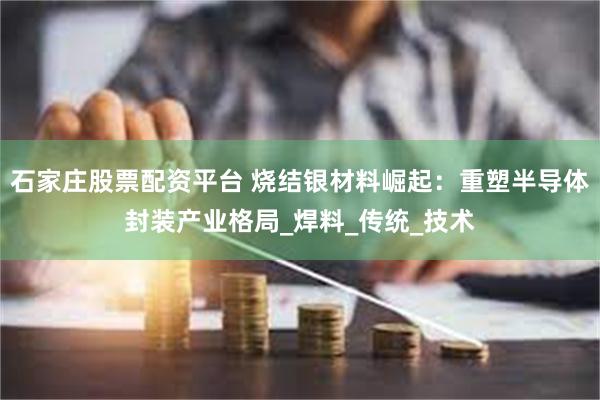 石家庄股票配资平台 烧结银材料崛起：重塑半导体封装产业格局_焊料_传统_技术
