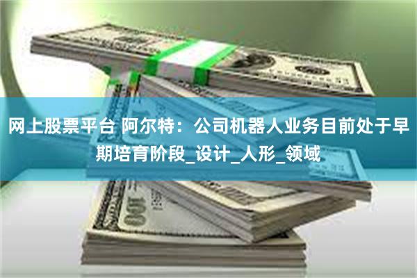 网上股票平台 阿尔特：公司机器人业务目前处于早期培育阶段_设计_人形_领域
