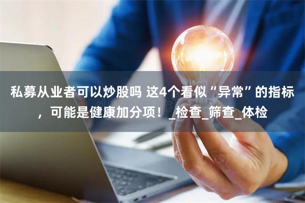 私募从业者可以炒股吗 这4个看似“异常”的指标，可能是健康加分项！_检查_筛查_体检