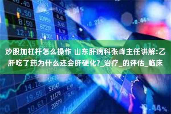 炒股加杠杆怎么操作 山东肝病科张峰主任讲解:乙肝吃了药为什么还会肝硬化?_治疗_的评估_临床