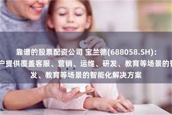 靠谱的股票配资公司 宝兰德(688058.SH)：AI Agent为用户提供覆盖客服、营销、运维、研发、教育等场景的智能化解决方案
