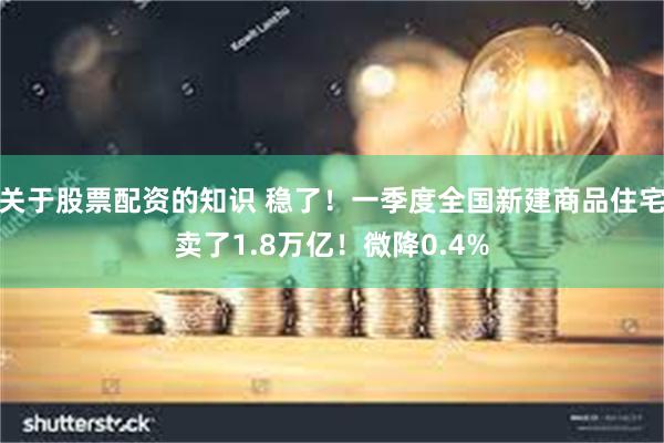 关于股票配资的知识 稳了！一季度全国新建商品住宅卖了1.8万亿！微降0.4%