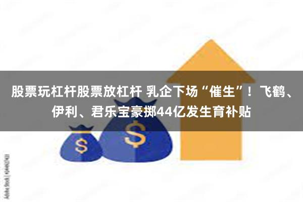 股票玩杠杆股票放杠杆 乳企下场“催生”！飞鹤、伊利、君乐宝豪掷44亿发生育补贴