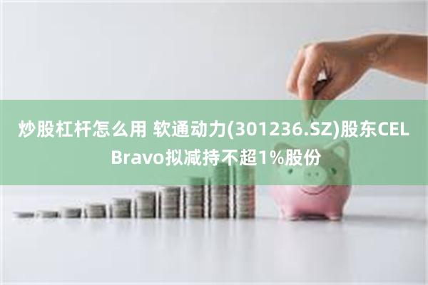 炒股杠杆怎么用 软通动力(301236.SZ)股东CEL Bravo拟减持不超1%股份