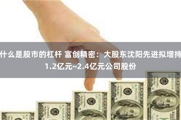 什么是股市的杠杆 富创精密：大股东沈阳先进拟增持1.2亿元~2.4亿元公司股份