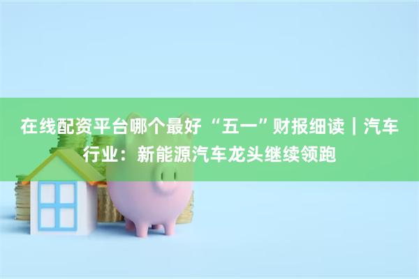 在线配资平台哪个最好 “五一”财报细读｜汽车行业：新能源汽车龙头继续领跑