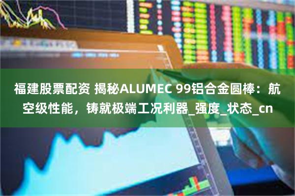 福建股票配资 揭秘ALUMEC 99铝合金圆棒：航空级性能，铸就极端工况利器_强度_状态_cn